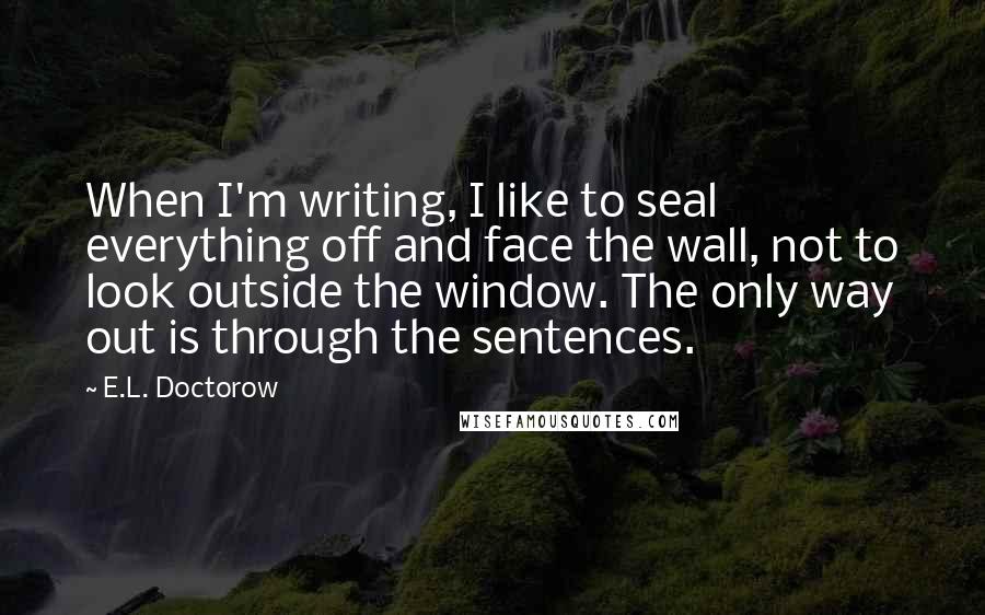 E.L. Doctorow Quotes: When I'm writing, I like to seal everything off and face the wall, not to look outside the window. The only way out is through the sentences.