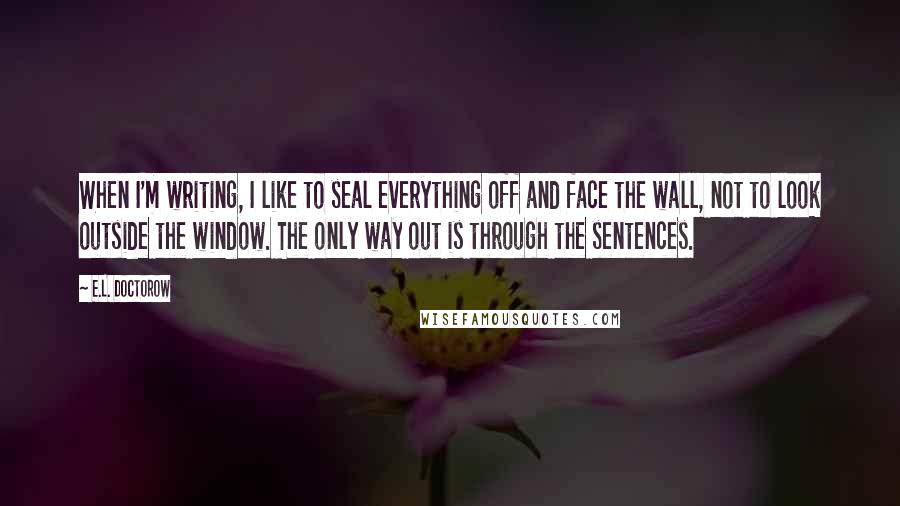 E.L. Doctorow Quotes: When I'm writing, I like to seal everything off and face the wall, not to look outside the window. The only way out is through the sentences.