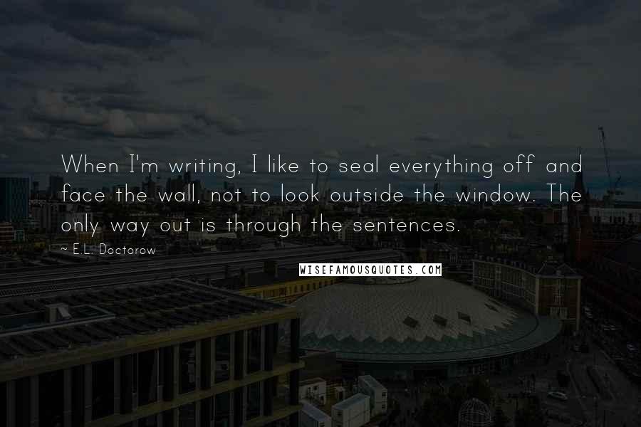 E.L. Doctorow Quotes: When I'm writing, I like to seal everything off and face the wall, not to look outside the window. The only way out is through the sentences.