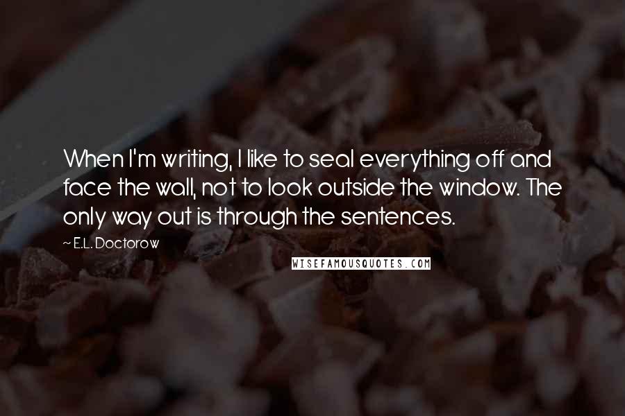 E.L. Doctorow Quotes: When I'm writing, I like to seal everything off and face the wall, not to look outside the window. The only way out is through the sentences.