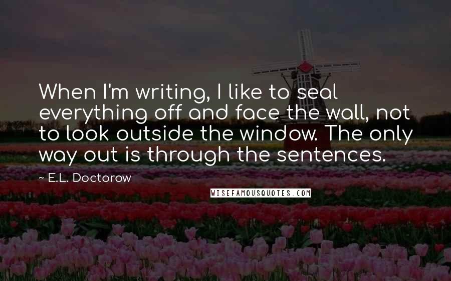 E.L. Doctorow Quotes: When I'm writing, I like to seal everything off and face the wall, not to look outside the window. The only way out is through the sentences.