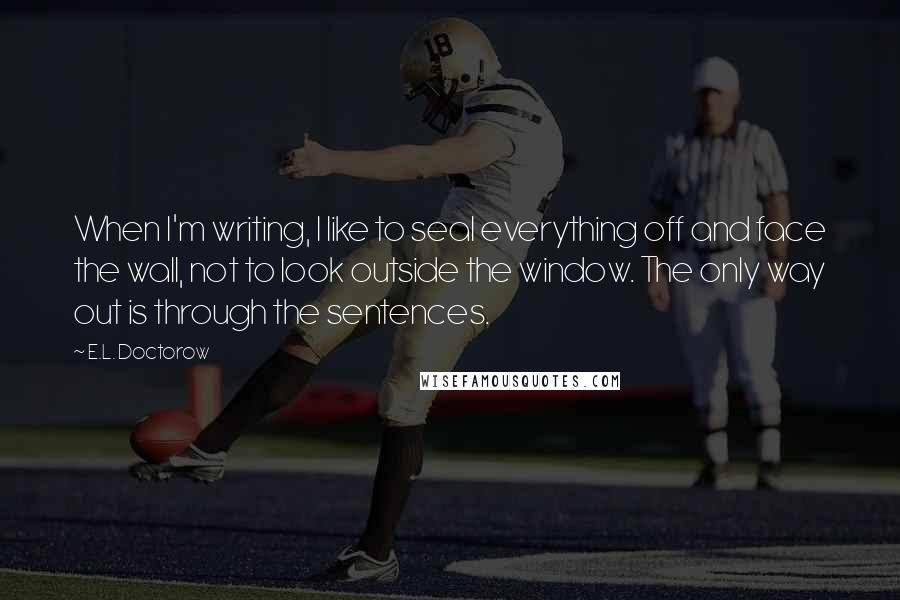 E.L. Doctorow Quotes: When I'm writing, I like to seal everything off and face the wall, not to look outside the window. The only way out is through the sentences.