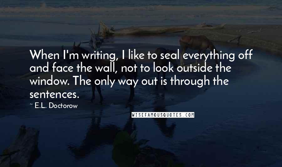 E.L. Doctorow Quotes: When I'm writing, I like to seal everything off and face the wall, not to look outside the window. The only way out is through the sentences.