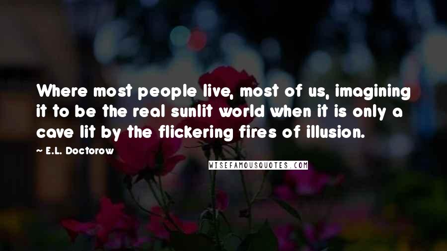 E.L. Doctorow Quotes: Where most people live, most of us, imagining it to be the real sunlit world when it is only a cave lit by the flickering fires of illusion.