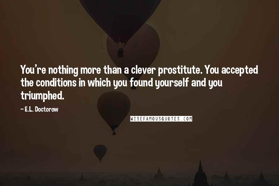 E.L. Doctorow Quotes: You're nothing more than a clever prostitute. You accepted the conditions in which you found yourself and you triumphed.