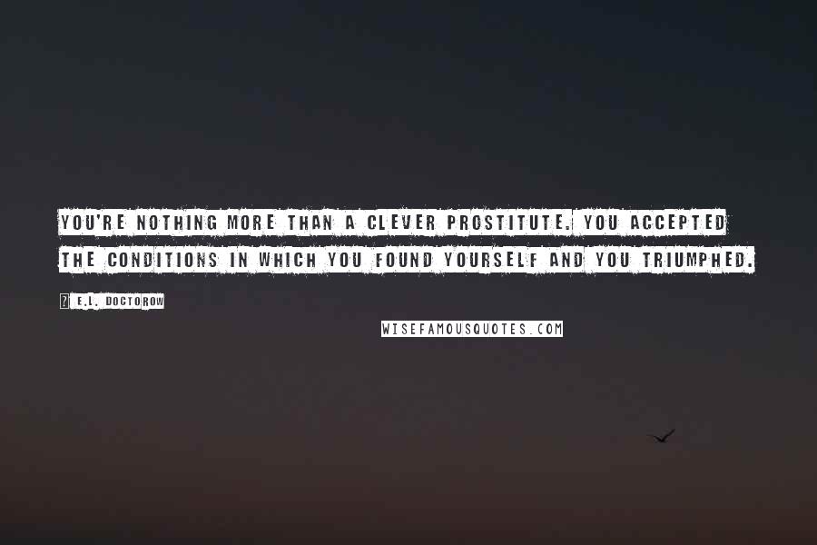 E.L. Doctorow Quotes: You're nothing more than a clever prostitute. You accepted the conditions in which you found yourself and you triumphed.