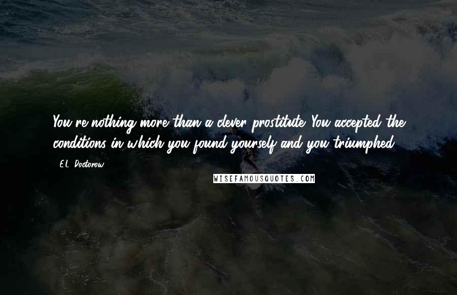 E.L. Doctorow Quotes: You're nothing more than a clever prostitute. You accepted the conditions in which you found yourself and you triumphed.