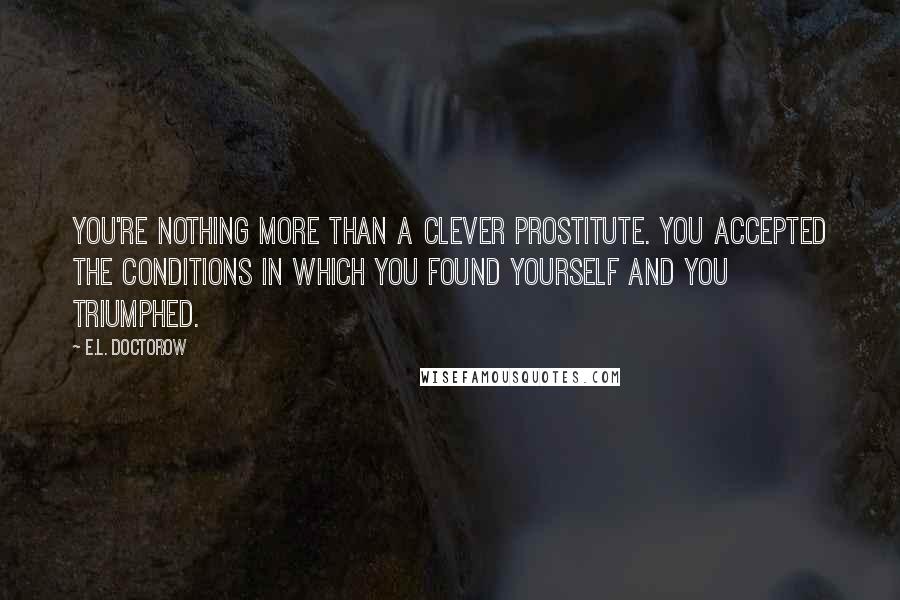 E.L. Doctorow Quotes: You're nothing more than a clever prostitute. You accepted the conditions in which you found yourself and you triumphed.