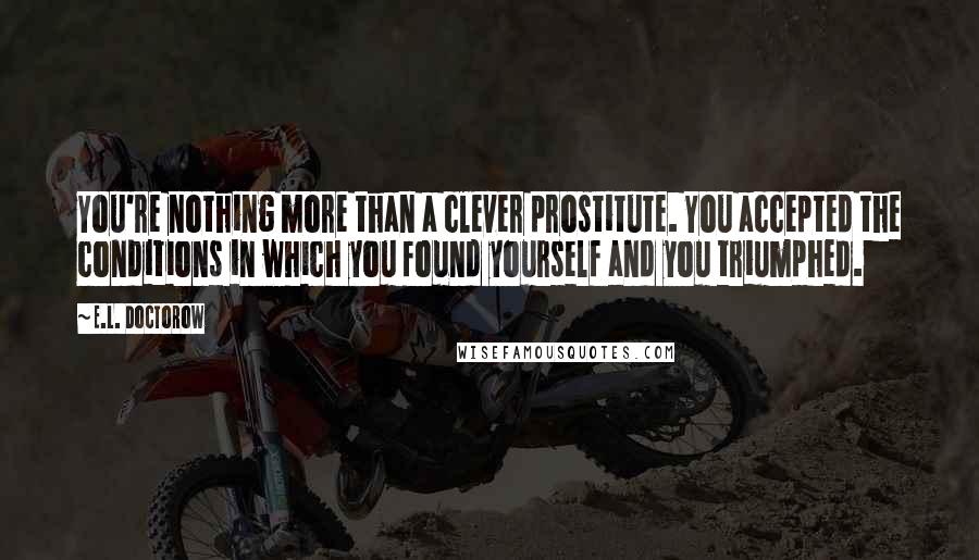 E.L. Doctorow Quotes: You're nothing more than a clever prostitute. You accepted the conditions in which you found yourself and you triumphed.