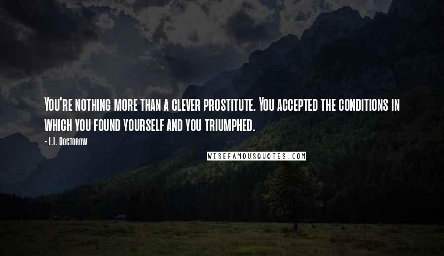 E.L. Doctorow Quotes: You're nothing more than a clever prostitute. You accepted the conditions in which you found yourself and you triumphed.