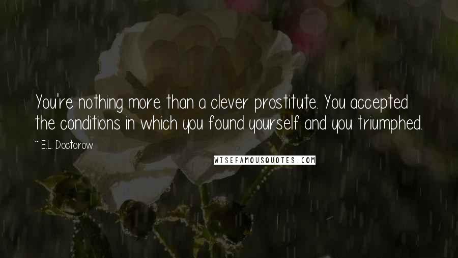 E.L. Doctorow Quotes: You're nothing more than a clever prostitute. You accepted the conditions in which you found yourself and you triumphed.