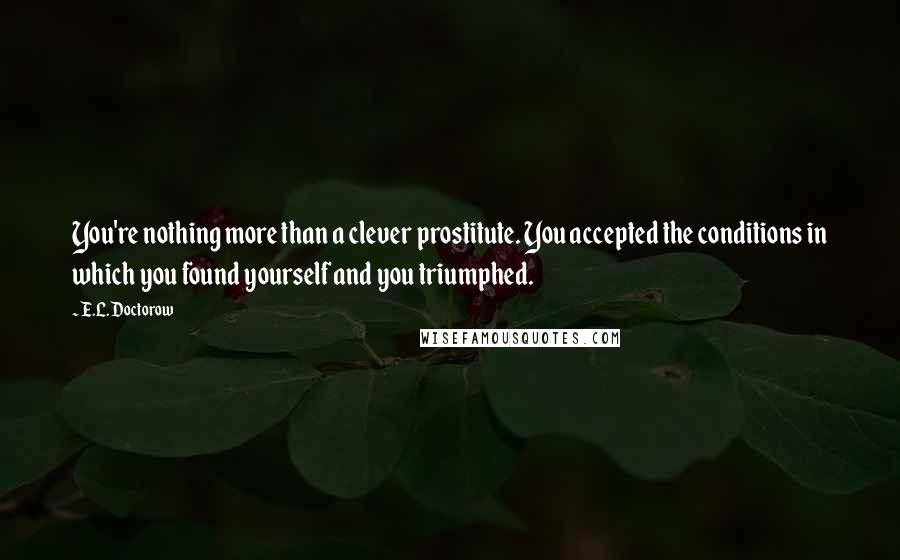 E.L. Doctorow Quotes: You're nothing more than a clever prostitute. You accepted the conditions in which you found yourself and you triumphed.