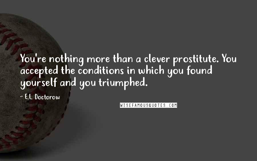 E.L. Doctorow Quotes: You're nothing more than a clever prostitute. You accepted the conditions in which you found yourself and you triumphed.