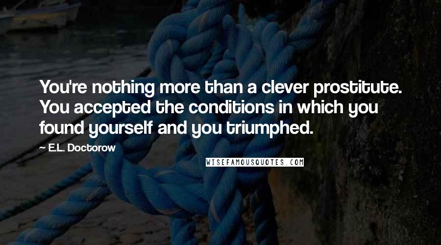 E.L. Doctorow Quotes: You're nothing more than a clever prostitute. You accepted the conditions in which you found yourself and you triumphed.