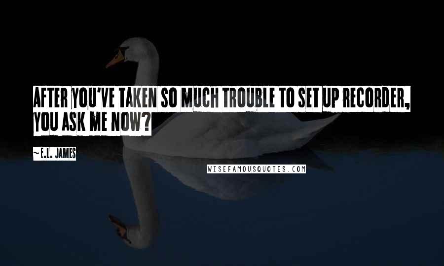 E.L. James Quotes: After you've taken so much trouble to set up recorder, you ask me now?