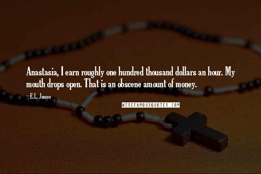 E.L. James Quotes: Anastasia, I earn roughly one hundred thousand dollars an hour. My mouth drops open. That is an obscene amount of money.