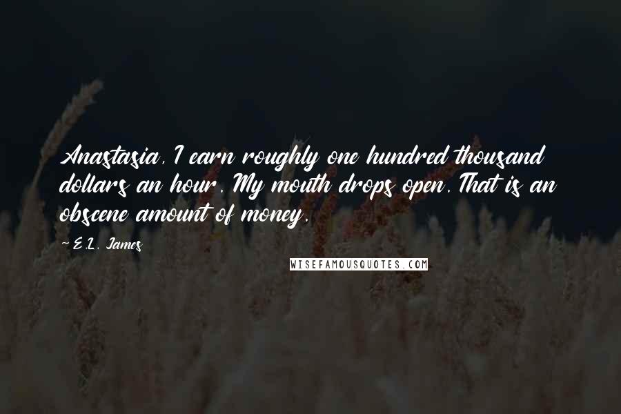 E.L. James Quotes: Anastasia, I earn roughly one hundred thousand dollars an hour. My mouth drops open. That is an obscene amount of money.
