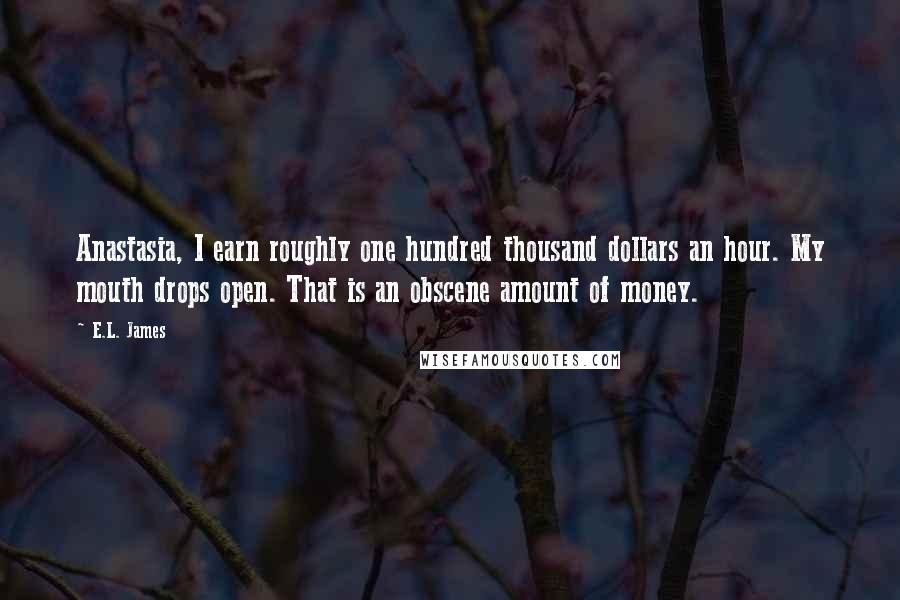 E.L. James Quotes: Anastasia, I earn roughly one hundred thousand dollars an hour. My mouth drops open. That is an obscene amount of money.