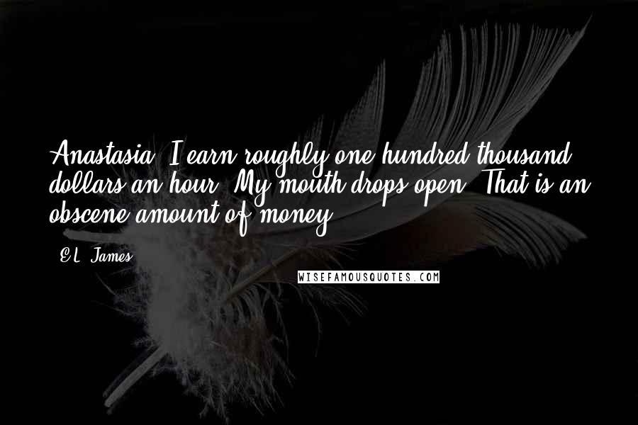 E.L. James Quotes: Anastasia, I earn roughly one hundred thousand dollars an hour. My mouth drops open. That is an obscene amount of money.