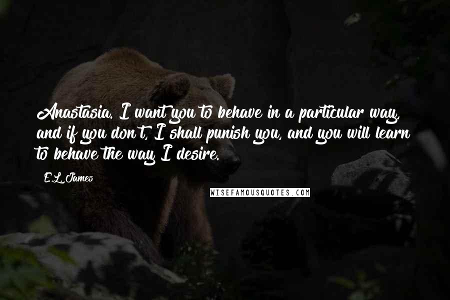 E.L. James Quotes: Anastasia. I want you to behave in a particular way, and if you don't, I shall punish you, and you will learn to behave the way I desire.