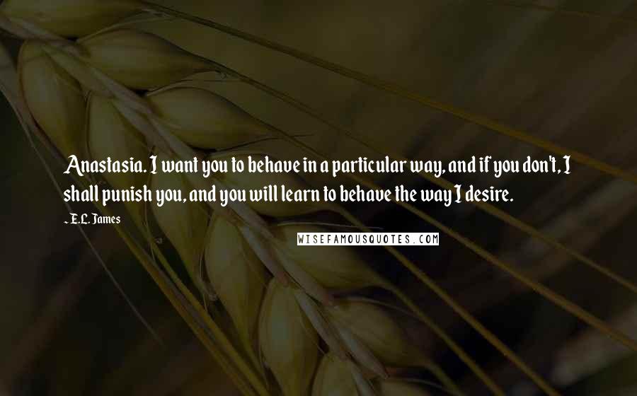 E.L. James Quotes: Anastasia. I want you to behave in a particular way, and if you don't, I shall punish you, and you will learn to behave the way I desire.