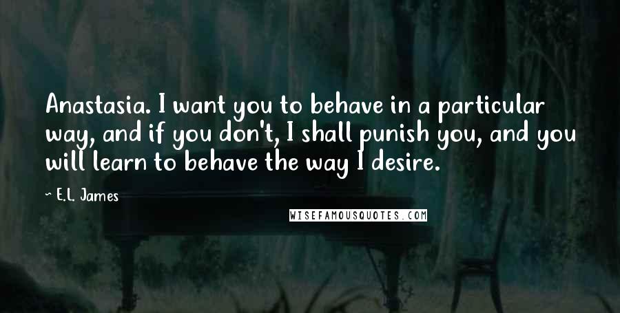 E.L. James Quotes: Anastasia. I want you to behave in a particular way, and if you don't, I shall punish you, and you will learn to behave the way I desire.