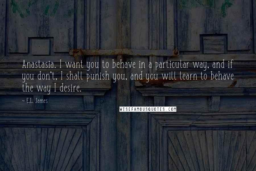 E.L. James Quotes: Anastasia. I want you to behave in a particular way, and if you don't, I shall punish you, and you will learn to behave the way I desire.