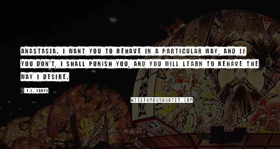 E.L. James Quotes: Anastasia. I want you to behave in a particular way, and if you don't, I shall punish you, and you will learn to behave the way I desire.