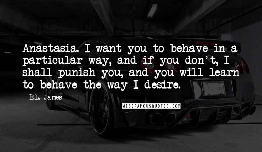 E.L. James Quotes: Anastasia. I want you to behave in a particular way, and if you don't, I shall punish you, and you will learn to behave the way I desire.