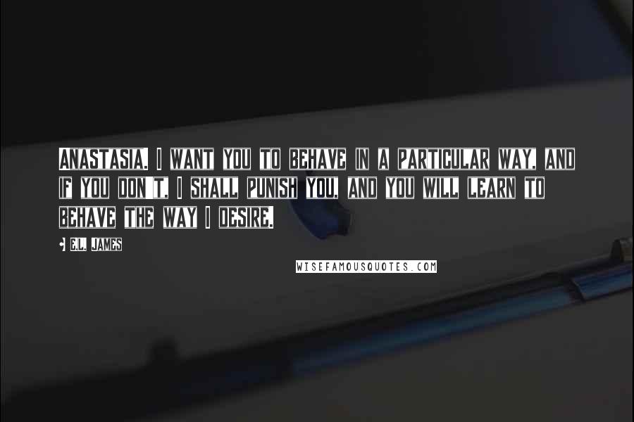 E.L. James Quotes: Anastasia. I want you to behave in a particular way, and if you don't, I shall punish you, and you will learn to behave the way I desire.