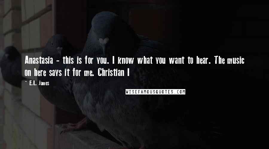 E.L. James Quotes: Anastasia - this is for you. I know what you want to hear. The music on here says it for me. Christian I