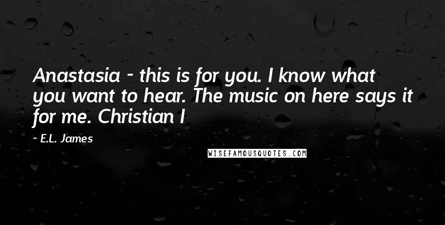 E.L. James Quotes: Anastasia - this is for you. I know what you want to hear. The music on here says it for me. Christian I