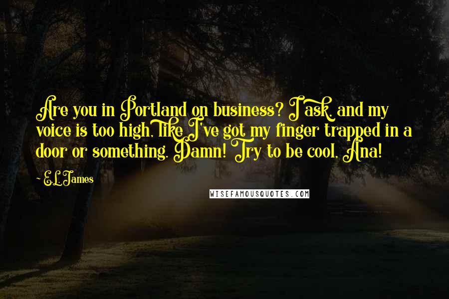 E.L. James Quotes: Are you in Portland on business? I ask, and my voice is too high, like I've got my finger trapped in a door or something. Damn! Try to be cool, Ana!