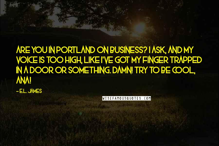 E.L. James Quotes: Are you in Portland on business? I ask, and my voice is too high, like I've got my finger trapped in a door or something. Damn! Try to be cool, Ana!