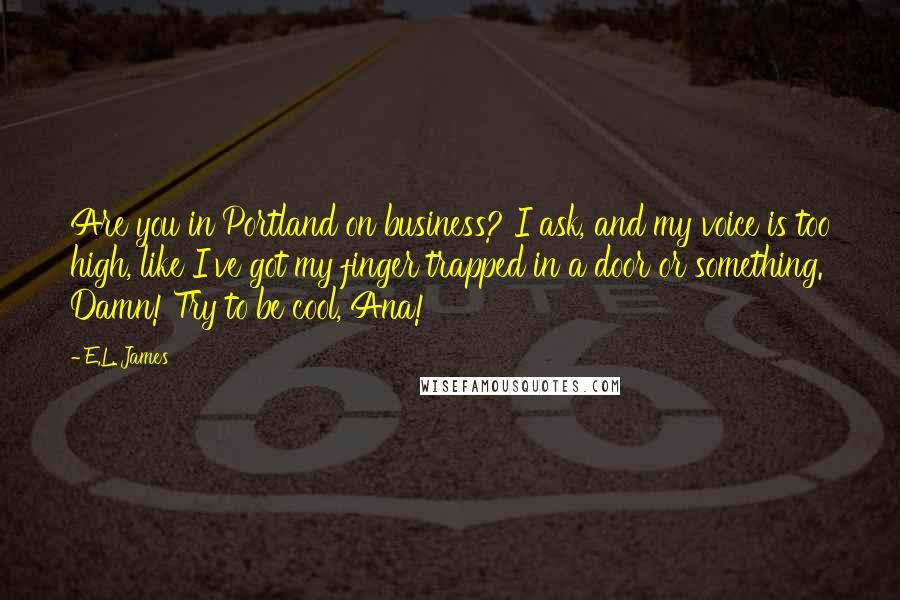 E.L. James Quotes: Are you in Portland on business? I ask, and my voice is too high, like I've got my finger trapped in a door or something. Damn! Try to be cool, Ana!