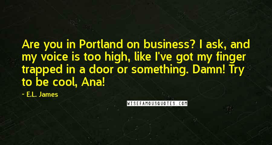 E.L. James Quotes: Are you in Portland on business? I ask, and my voice is too high, like I've got my finger trapped in a door or something. Damn! Try to be cool, Ana!