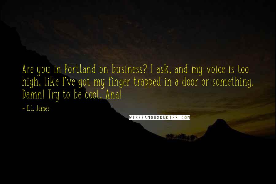 E.L. James Quotes: Are you in Portland on business? I ask, and my voice is too high, like I've got my finger trapped in a door or something. Damn! Try to be cool, Ana!