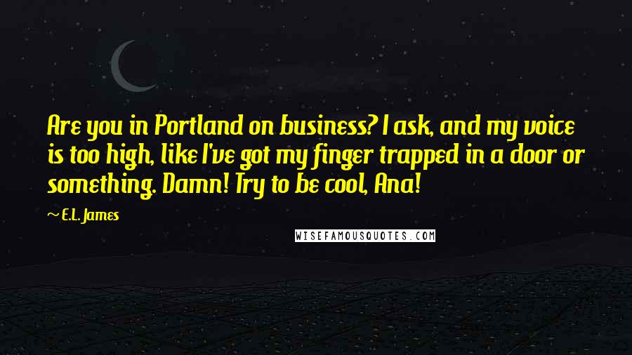 E.L. James Quotes: Are you in Portland on business? I ask, and my voice is too high, like I've got my finger trapped in a door or something. Damn! Try to be cool, Ana!