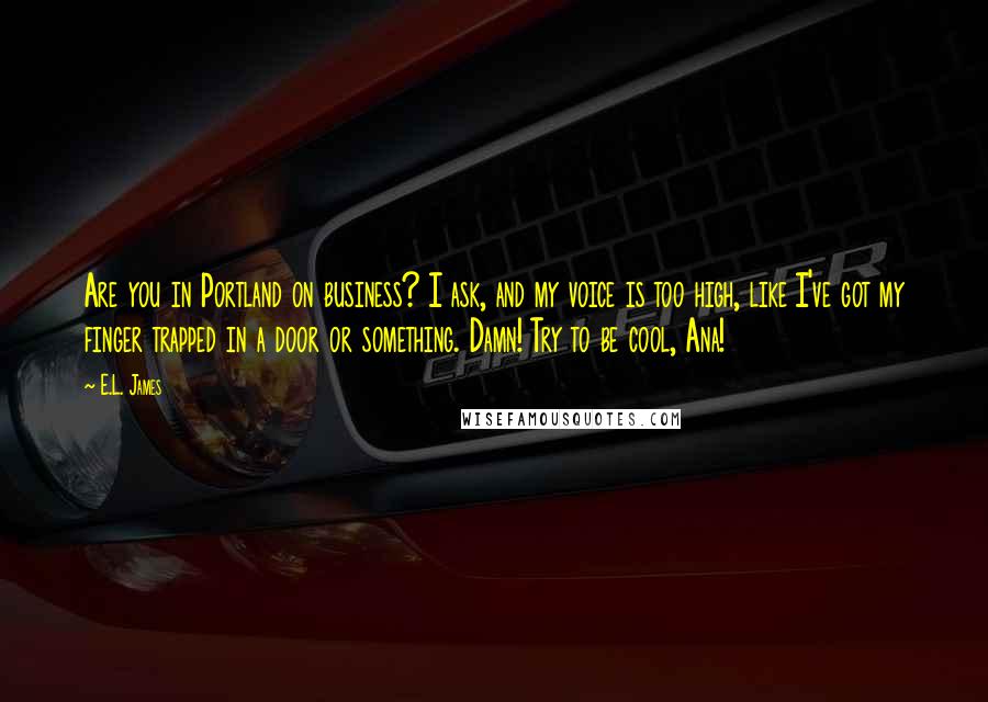 E.L. James Quotes: Are you in Portland on business? I ask, and my voice is too high, like I've got my finger trapped in a door or something. Damn! Try to be cool, Ana!