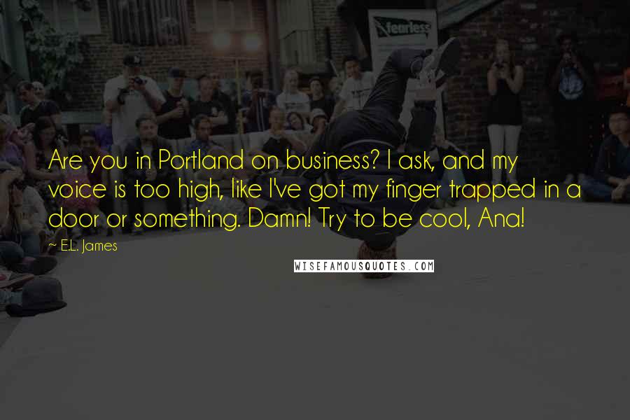 E.L. James Quotes: Are you in Portland on business? I ask, and my voice is too high, like I've got my finger trapped in a door or something. Damn! Try to be cool, Ana!