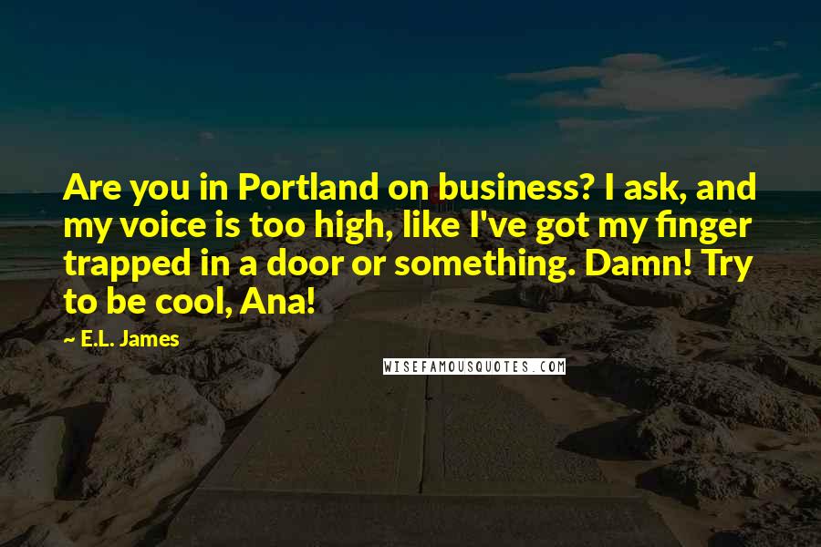 E.L. James Quotes: Are you in Portland on business? I ask, and my voice is too high, like I've got my finger trapped in a door or something. Damn! Try to be cool, Ana!