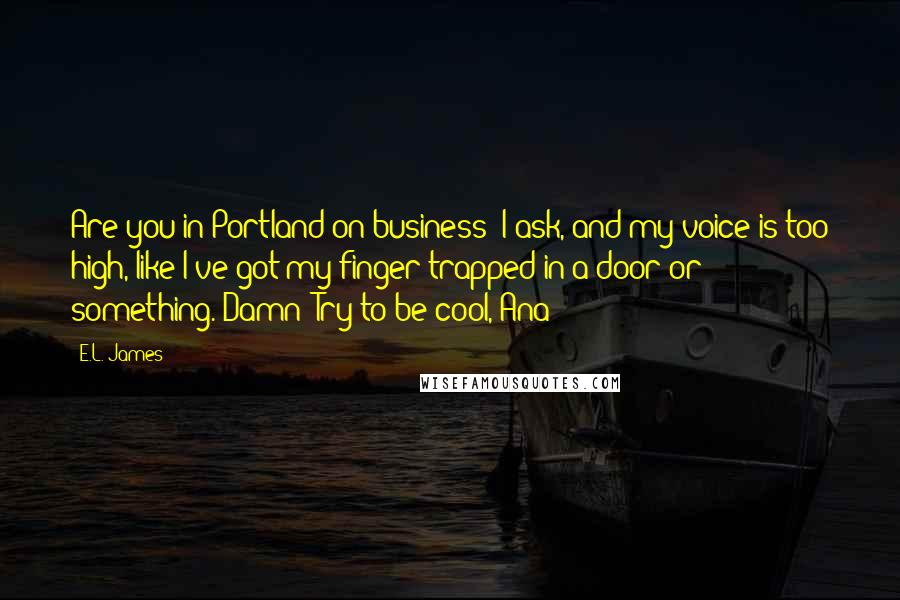 E.L. James Quotes: Are you in Portland on business? I ask, and my voice is too high, like I've got my finger trapped in a door or something. Damn! Try to be cool, Ana!