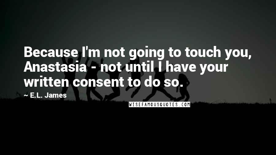 E.L. James Quotes: Because I'm not going to touch you, Anastasia - not until I have your written consent to do so.
