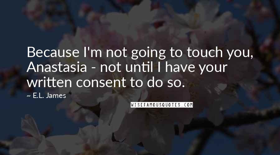 E.L. James Quotes: Because I'm not going to touch you, Anastasia - not until I have your written consent to do so.