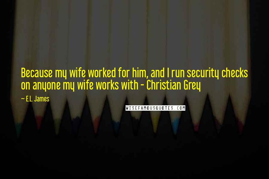 E.L. James Quotes: Because my wife worked for him, and I run security checks on anyone my wife works with - Christian Grey