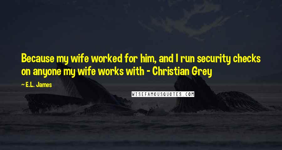 E.L. James Quotes: Because my wife worked for him, and I run security checks on anyone my wife works with - Christian Grey