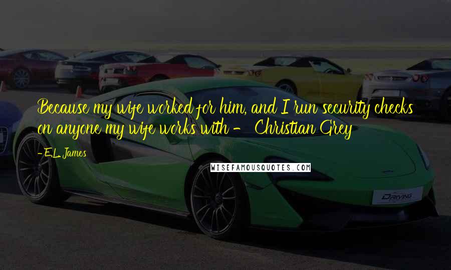 E.L. James Quotes: Because my wife worked for him, and I run security checks on anyone my wife works with - Christian Grey