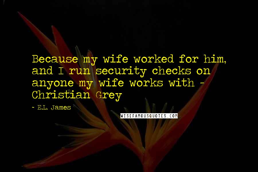 E.L. James Quotes: Because my wife worked for him, and I run security checks on anyone my wife works with - Christian Grey