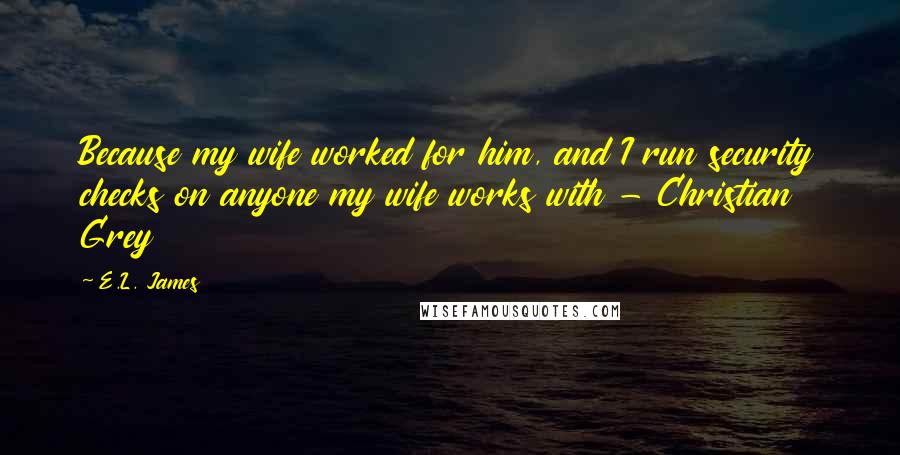 E.L. James Quotes: Because my wife worked for him, and I run security checks on anyone my wife works with - Christian Grey