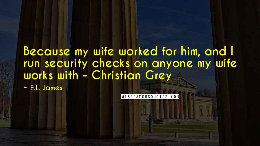 E.L. James Quotes: Because my wife worked for him, and I run security checks on anyone my wife works with - Christian Grey